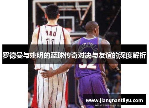 罗德曼与姚明的篮球传奇对决与友谊的深度解析