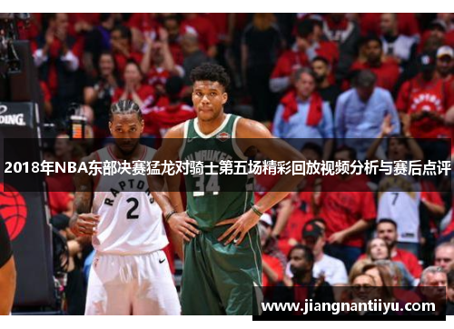 2018年NBA东部决赛猛龙对骑士第五场精彩回放视频分析与赛后点评
