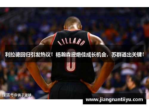 利拉德回归引发热议！杨瀚森迎绝佳成长机会，苏群道出关键！