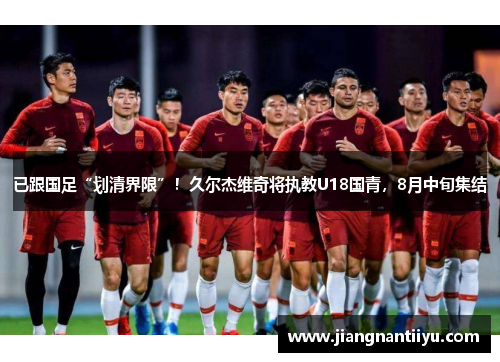 已跟国足“划清界限”！久尔杰维奇将执教U18国青，8月中旬集结