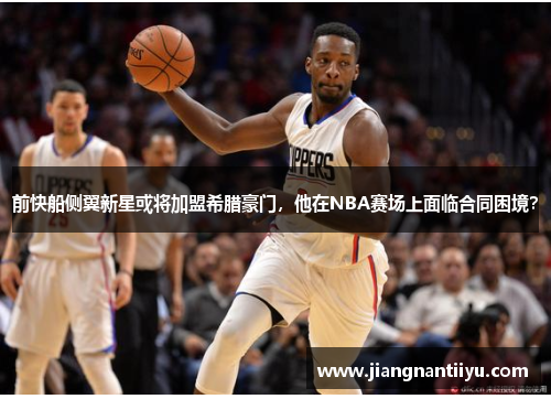 前快船侧翼新星或将加盟希腊豪门，他在NBA赛场上面临合同困境？
